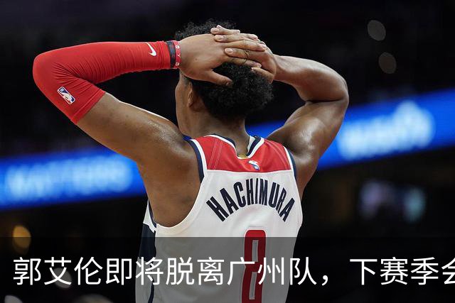 郭艾伦即将脱离广州队，下赛季会选择哪个新东家，以下是我的分析与预测。
